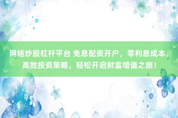 网络炒股杠杆平台 免息配资开户，零利息成本，高效投资策略，轻松开启财富增值之旅！