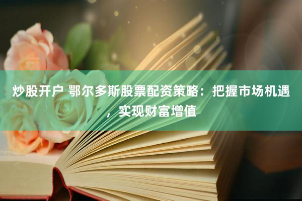 炒股开户 鄂尔多斯股票配资策略：把握市场机遇，实现财富增值