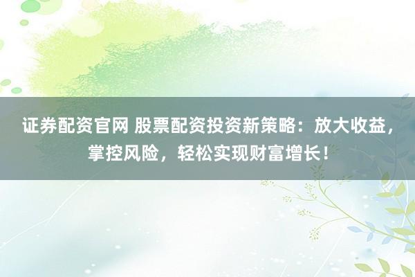 证券配资官网 股票配资投资新策略：放大收益，掌控风险，轻松实现财富增长！