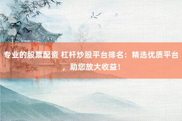 专业的股票配资 杠杆炒股平台排名：精选优质平台，助您放大收益！