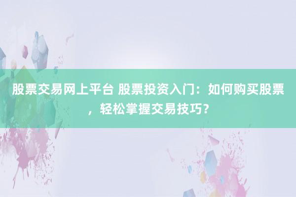 股票交易网上平台 股票投资入门：如何购买股票，轻松掌握交易技巧？