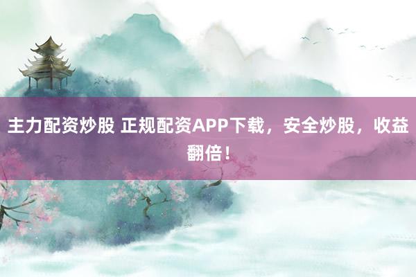 主力配资炒股 正规配资APP下载，安全炒股，收益翻倍！