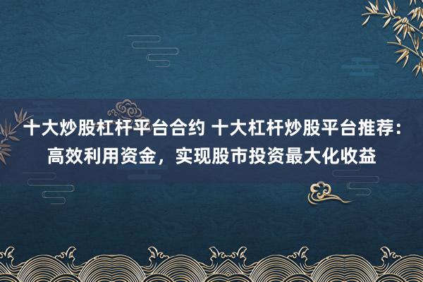 十大炒股杠杆平台合约 十大杠杆炒股平台推荐：高效利用资金，实现股市投资最大化收益