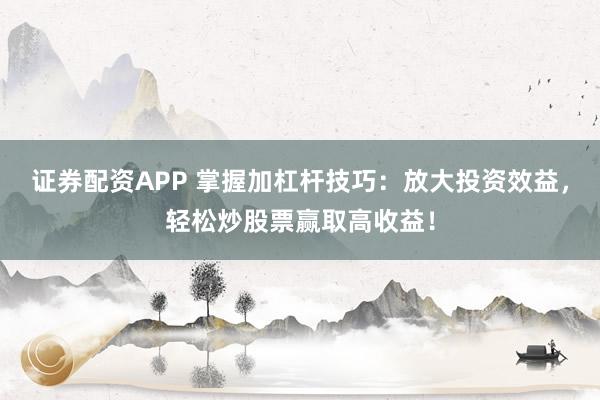 证券配资APP 掌握加杠杆技巧：放大投资效益，轻松炒股票赢取高收益！