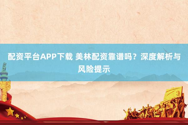 配资平台APP下载 美林配资靠谱吗？深度解析与风险提示