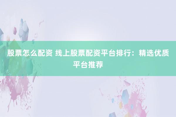 股票怎么配资 线上股票配资平台排行：精选优质平台推荐