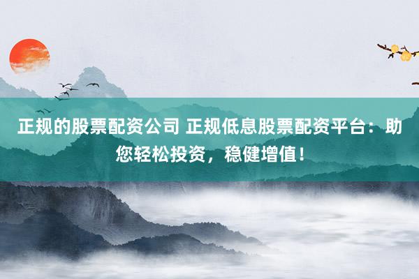 正规的股票配资公司 正规低息股票配资平台：助您轻松投资，稳健增值！