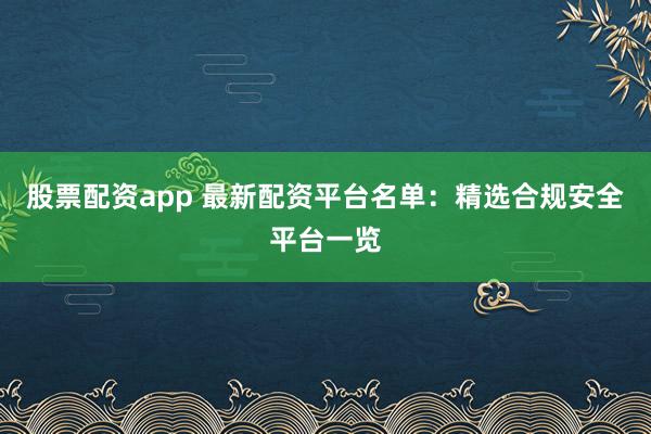 股票配资app 最新配资平台名单：精选合规安全平台一览