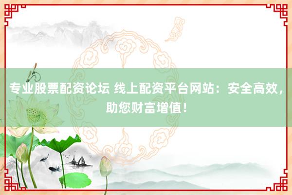 专业股票配资论坛 线上配资平台网站：安全高效，助您财富增值！