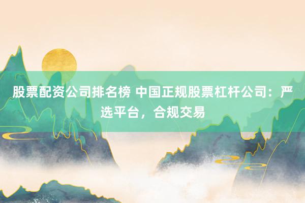 股票配资公司排名榜 中国正规股票杠杆公司：严选平台，合规交易