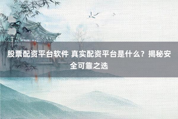 股票配资平台软件 真实配资平台是什么？揭秘安全可靠之选