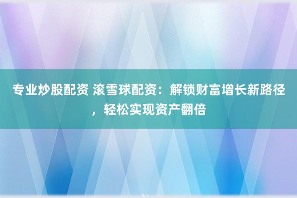 专业炒股配资 滚雪球配资：解锁财富增长新路径，轻松实现资产翻倍