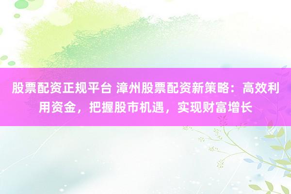股票配资正规平台 漳州股票配资新策略：高效利用资金，把握股市机遇，实现财富增长