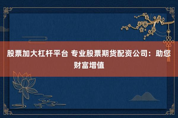 股票加大杠杆平台 专业股票期货配资公司：助您财富增值