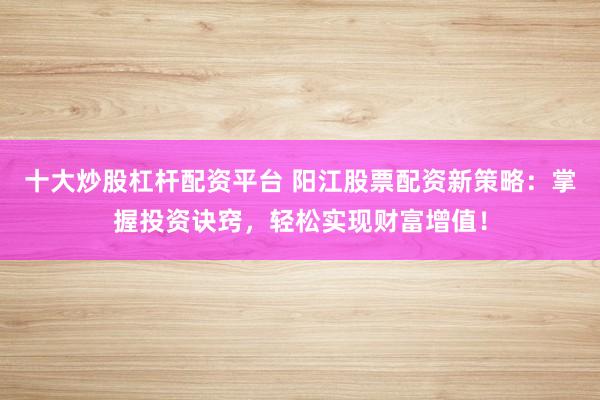 十大炒股杠杆配资平台 阳江股票配资新策略：掌握投资诀窍，轻松实现财富增值！