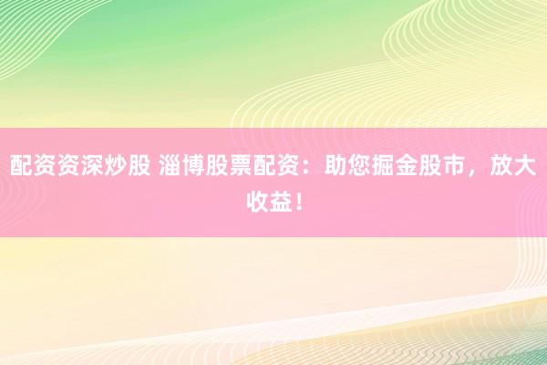 配资资深炒股 淄博股票配资：助您掘金股市，放大收益！