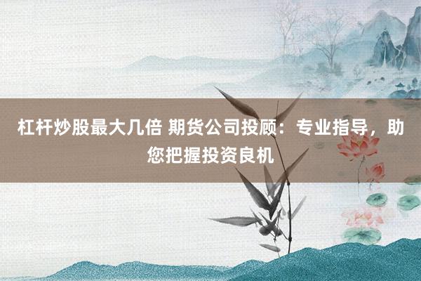 杠杆炒股最大几倍 期货公司投顾：专业指导，助您把握投资良机