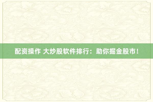 配资操作 大炒股软件排行：助你掘金股市！