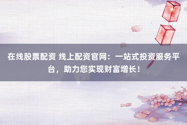 在线股票配资 线上配资官网：一站式投资服务平台，助力您实现财富增长！