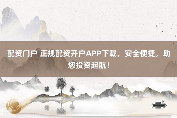 配资门户 正规配资开户APP下载，安全便捷，助您投资起航！