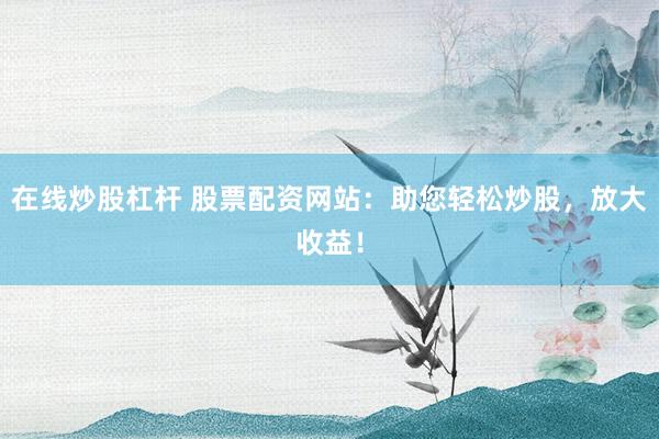 在线炒股杠杆 股票配资网站：助您轻松炒股，放大收益！