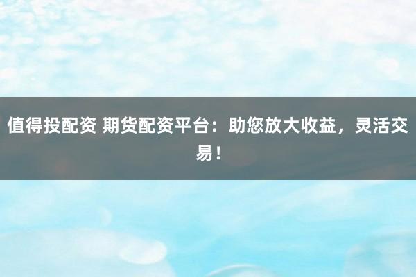 值得投配资 期货配资平台：助您放大收益，灵活交易！