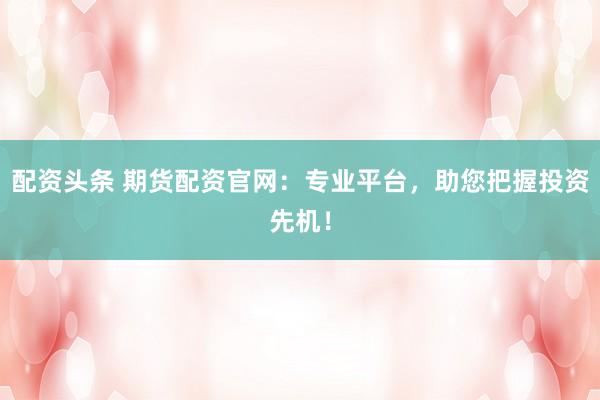 配资头条 期货配资官网：专业平台，助您把握投资先机！