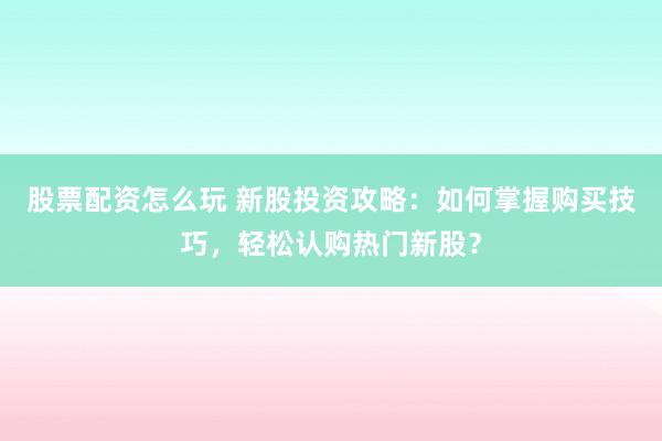 股票配资怎么玩 新股投资攻略：如何掌握购买技巧，轻松认购热门新股？
