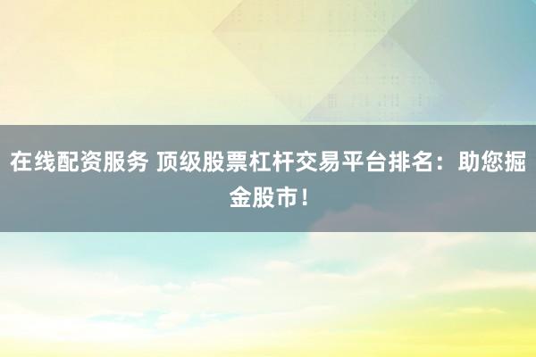 在线配资服务 顶级股票杠杆交易平台排名：助您掘金股市！