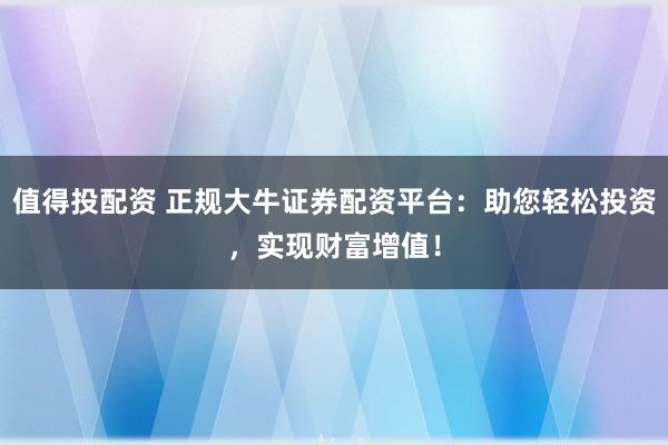 值得投配资 正规大牛证券配资平台：助您轻松投资，实现财富增值！