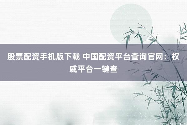 股票配资手机版下载 中国配资平台查询官网：权威平台一键查