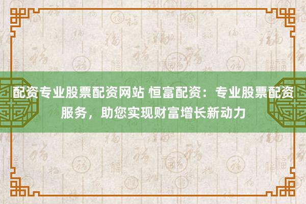 配资专业股票配资网站 恒富配资：专业股票配资服务，助您实现财富增长新动力