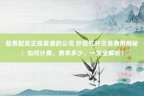 股票配资正规靠谱的公司 炒股杠杆交易费用揭秘：如何计费、费率多少，一文全解析！