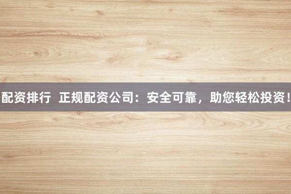 配资排行  正规配资公司：安全可靠，助您轻松投资！