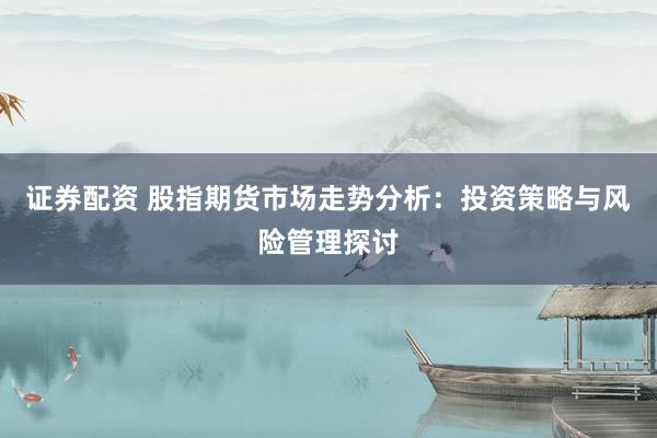 证券配资 股指期货市场走势分析：投资策略与风险管理探讨