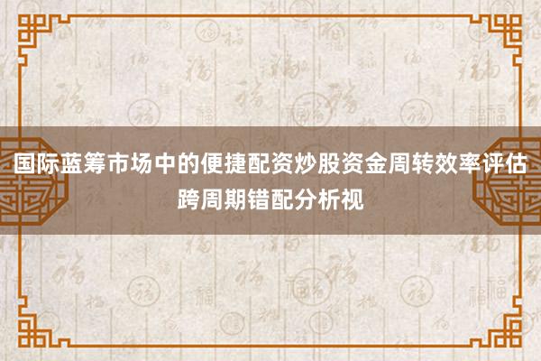 国际蓝筹市场中的便捷配资炒股资金周转效率评估跨周期错配分析视