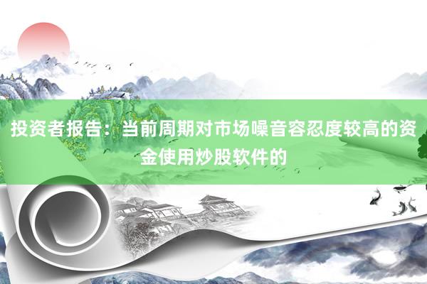投资者报告：当前周期对市场噪音容忍度较高的资金使用炒股软件的