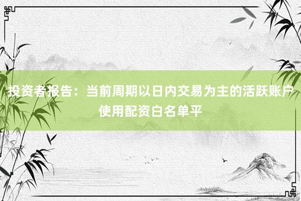 投资者报告：当前周期以日内交易为主的活跃账户使用配资白名单平