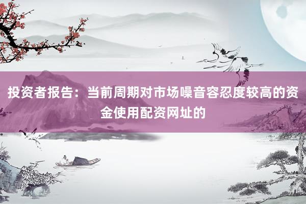 投资者报告：当前周期对市场噪音容忍度较高的资金使用配资网址的