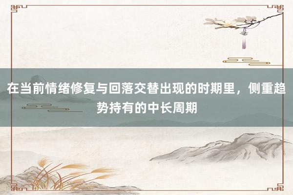 在当前情绪修复与回落交替出现的时期里，侧重趋势持有的中长周期